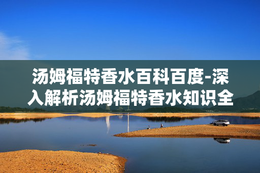 汤姆福特香水百科百度-深入解析汤姆福特香水知识全攻略