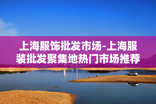上海服饰批发市场-上海服装批发聚集地热门市场推荐 上海服饰批发市场-上海服装批发聚集地热门市场推荐