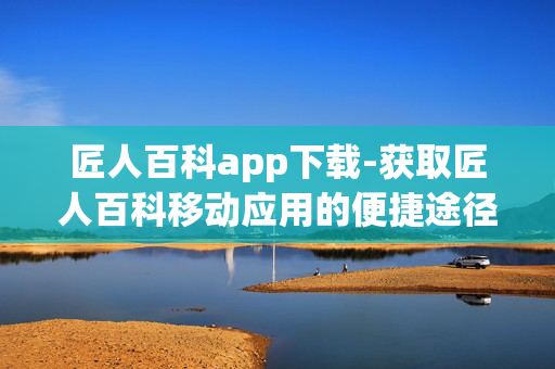 匠人百科app下载-获取匠人百科移动应用的便捷途径