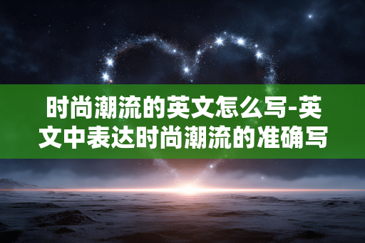时尚潮流的英文怎么写-英文中表达时尚潮流的准确写法 时尚潮流的英文怎么写-英文中表达时尚潮流的准确写法