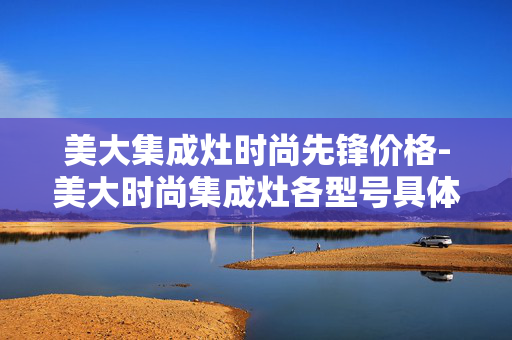 美大集成灶时尚先锋价格-美大时尚集成灶各型号具体售价情况 美大集成灶时尚先锋价格-美大时尚集成灶各型号具体售价情况