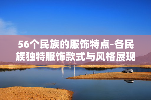 56个民族的服饰特点-各民族独特服饰款式与风格展现 56个民族的服饰特点-各民族独特服饰款式与风格展现