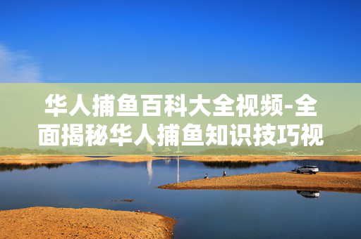 华人捕鱼百科大全视频-全面揭秘华人捕鱼知识技巧视频集