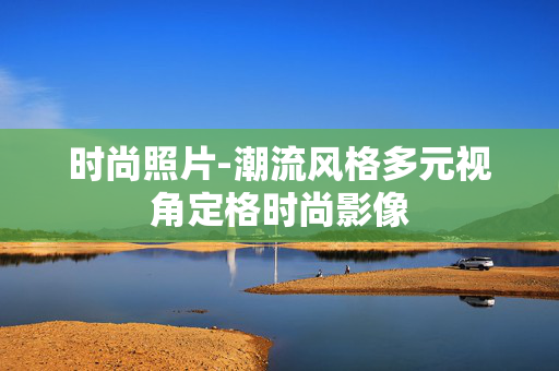 时尚照片-潮流风格多元视角定格时尚影像 时尚照片-潮流风格多元视角定格时尚影像