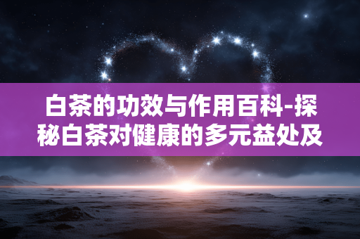 白茶的功效与作用百科-探秘白茶对健康的多元益处及价值