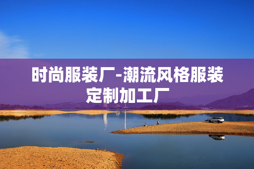 时尚服装厂-潮流风格服装定制加工厂 时尚服装厂-潮流风格服装定制加工厂