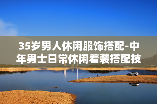 35岁男人休闲服饰搭配-中年男士日常休闲着装搭配技巧 35岁男人休闲服饰搭配-中年男士日常休闲着装搭配技巧