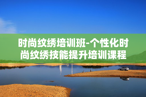 时尚纹绣培训班-个性化时尚纹绣技能提升培训课程 时尚纹绣培训班-个性化时尚纹绣技能提升培训课程