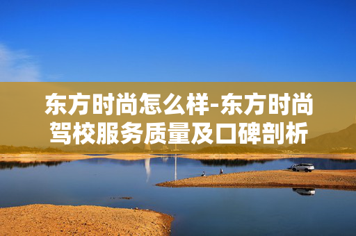 东方时尚怎么样-东方时尚驾校服务质量及口碑剖析