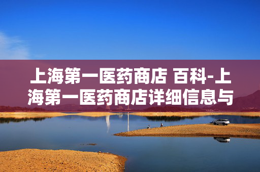 上海第一医药商店 百科-上海第一医药商店详细信息与深度解读