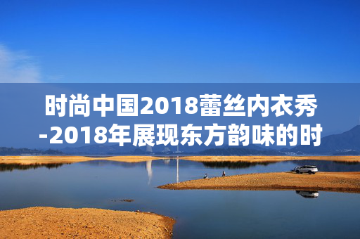 时尚中国2018蕾丝内衣秀-2018年展现东方韵味的时尚蕾丝内衣盛宴 时尚中国2018蕾丝内衣秀-2018年展现东方韵味的时尚蕾丝内衣盛宴