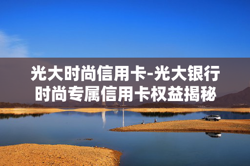 光大时尚信用卡-光大银行时尚专属信用卡权益揭秘 光大时尚信用卡-光大银行时尚专属信用卡权益揭秘
