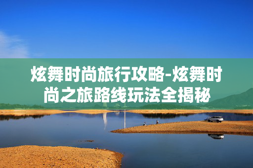 炫舞时尚旅行攻略-炫舞时尚之旅路线玩法全揭秘 炫舞时尚旅行攻略-炫舞时尚之旅路线玩法全揭秘