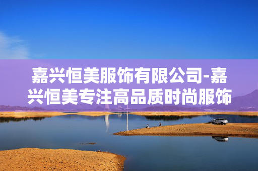 嘉兴恒美服饰有限公司-嘉兴恒美专注高品质时尚服饰制造 嘉兴恒美服饰有限公司-嘉兴恒美专注高品质时尚服饰制造