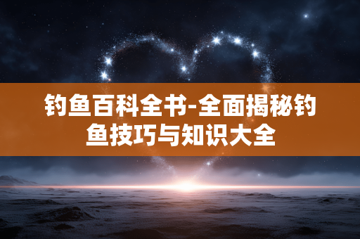 钓鱼百科全书-全面揭秘钓鱼技巧与知识大全