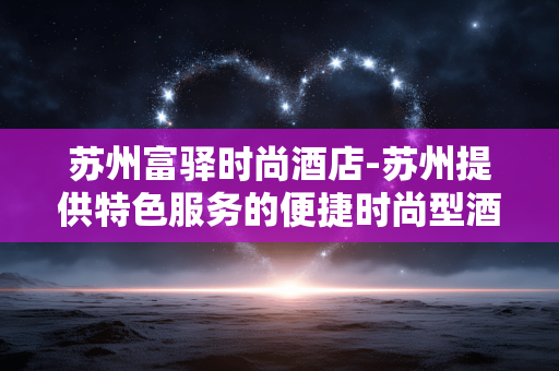 苏州富驿时尚酒店-苏州提供特色服务的便捷时尚型酒店 苏州富驿时尚酒店-苏州提供特色服务的便捷时尚型酒店