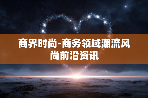 商界时尚-商务领域潮流风尚前沿资讯 商界时尚-商务领域潮流风尚前沿资讯