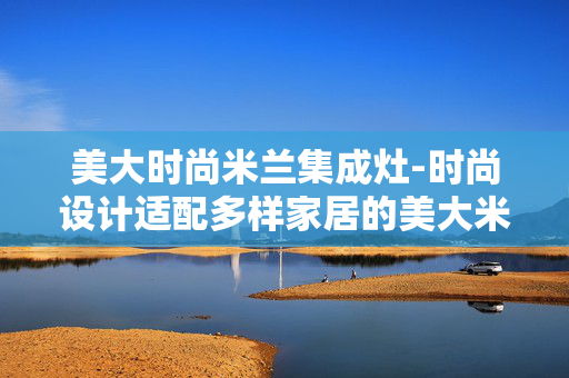 美大时尚米兰集成灶-时尚设计适配多样家居的美大米兰集成灶 美大时尚米兰集成灶-时尚设计适配多样家居的美大米兰集成灶