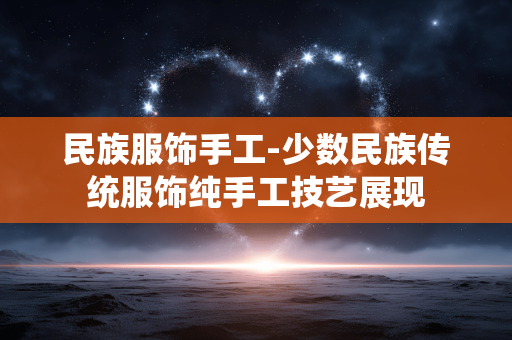 民族服饰手工-少数民族传统服饰纯手工技艺展现 民族服饰手工-少数民族传统服饰纯手工技艺展现