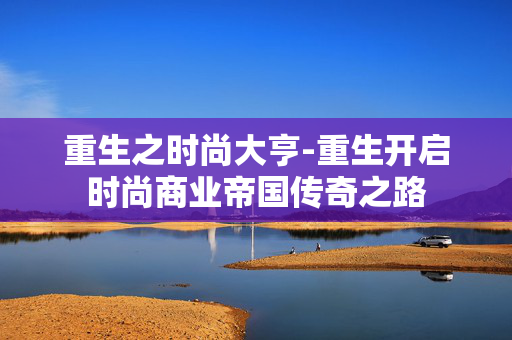 重生之时尚大亨-重生开启时尚商业帝国传奇之路 重生之时尚大亨-重生开启时尚商业帝国传奇之路