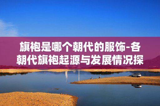 旗袍是哪个朝代的服饰-各朝代旗袍起源与发展情况探秘 旗袍是哪个朝代的服饰-各朝代旗袍起源与发展情况探秘