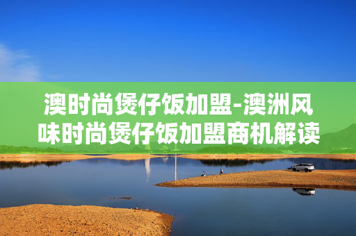 澳时尚煲仔饭加盟-澳洲风味时尚煲仔饭加盟商机解读