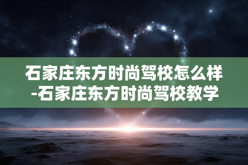 石家庄东方时尚驾校怎么样-石家庄东方时尚驾校教学服务及口碑剖析 石家庄东方时尚驾校怎么样-石家庄东方时尚驾校教学服务及口碑剖析