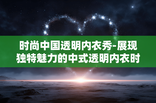 时尚中国透明内衣秀-展现独特魅力的中式透明内衣时尚展演