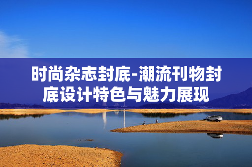 时尚杂志封底-潮流刊物封底设计特色与魅力展现 时尚杂志封底-潮流刊物封底设计特色与魅力展现