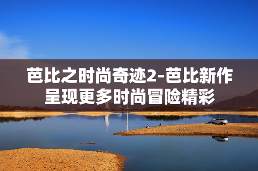 芭比之时尚奇迹2-芭比新作呈现更多时尚冒险精彩 芭比之时尚奇迹2-芭比新作呈现更多时尚冒险精彩