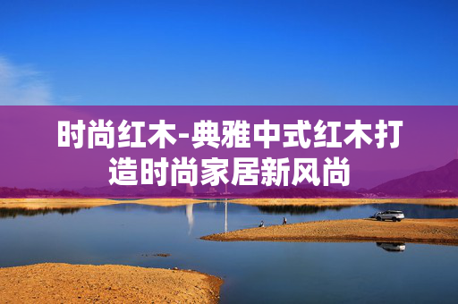 时尚红木-典雅中式红木打造时尚家居新风尚 时尚红木-典雅中式红木打造时尚家居新风尚
