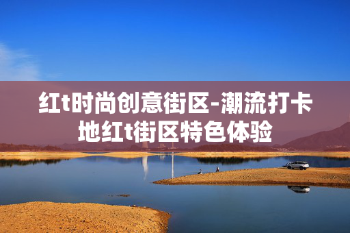 红t时尚创意街区-潮流打卡地红t街区特色体验 红t时尚创意街区-潮流打卡地红t街区特色体验