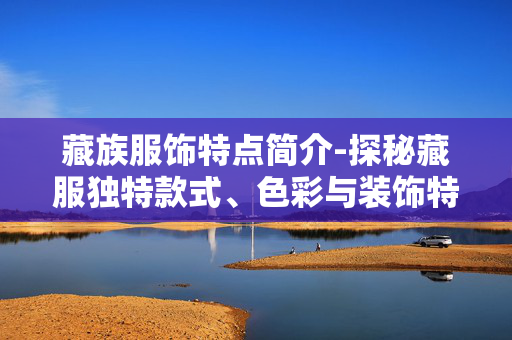 藏族服饰特点简介-探秘藏服独特款式、色彩与装饰特色 藏族服饰特点简介-探秘藏服独特款式、色彩与装饰特色