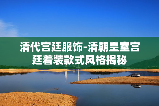 清代宫廷服饰-清朝皇室宫廷着装款式风格揭秘 清代宫廷服饰-清朝皇室宫廷着装款式风格揭秘