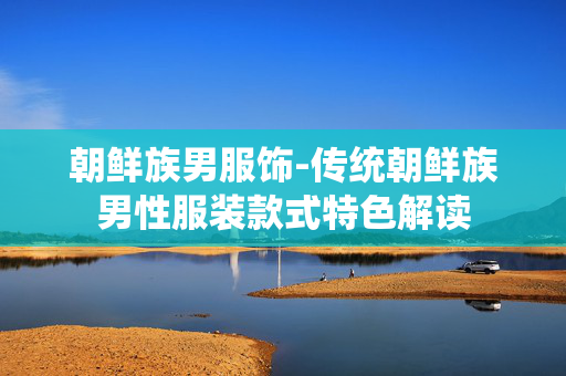 朝鲜族男服饰-传统朝鲜族男性服装款式特色解读 朝鲜族男服饰-传统朝鲜族男性服装款式特色解读