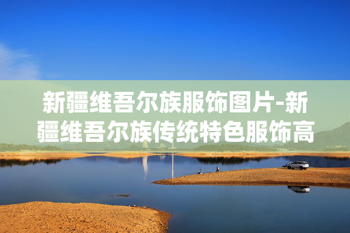 新疆维吾尔族服饰图片-新疆维吾尔族传统特色服饰高清影像 新疆维吾尔族服饰图片-新疆维吾尔族传统特色服饰高清影像
