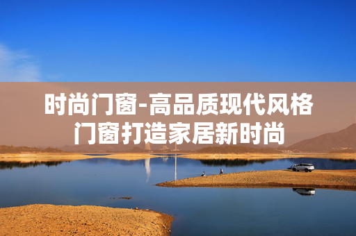 时尚门窗-高品质现代风格门窗打造家居新时尚 时尚门窗-高品质现代风格门窗打造家居新时尚