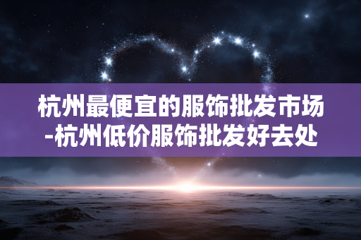 杭州最便宜的服饰批发市场-杭州低价服饰批发好去处大盘点 杭州最便宜的服饰批发市场-杭州低价服饰批发好去处大盘点