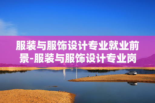 服装与服饰设计专业就业前景-服装与服饰设计专业岗位需求及薪资趋势 服装与服饰设计专业就业前景-服装与服饰设计专业岗位需求及薪资趋势