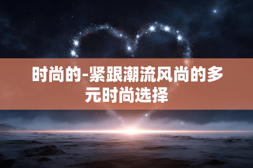 时尚的-紧跟潮流风尚的多元时尚选择 时尚的-紧跟潮流风尚的多元时尚选择