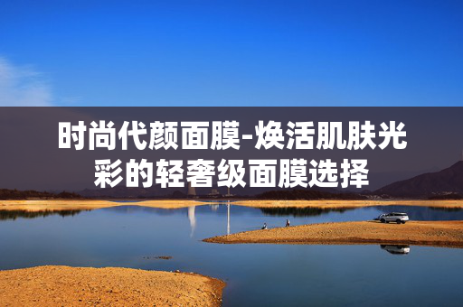 时尚代颜面膜-焕活肌肤光彩的轻奢级面膜选择 时尚代颜面膜-焕活肌肤光彩的轻奢级面膜选择