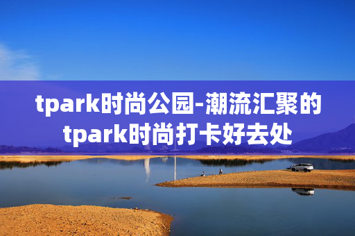 tpark时尚公园-潮流汇聚的tpark时尚打卡好去处