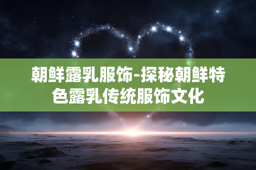 朝鲜露乳服饰-探秘朝鲜特色露乳传统服饰文化 朝鲜露乳服饰-探秘朝鲜特色露乳传统服饰文化