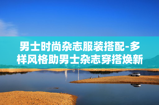 男士时尚杂志服装搭配-多样风格助男士杂志穿搭焕新魅力 男士时尚杂志服装搭配-多样风格助男士杂志穿搭焕新魅力