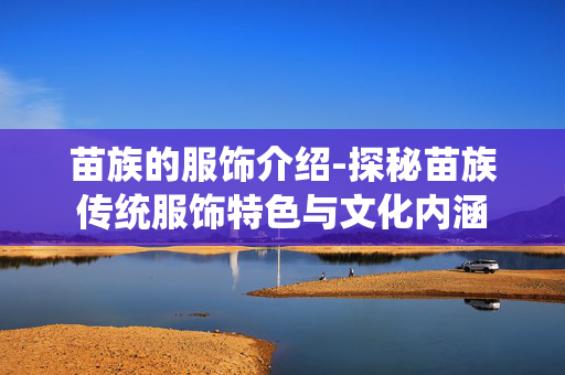 苗族的服饰介绍-探秘苗族传统服饰特色与文化内涵
