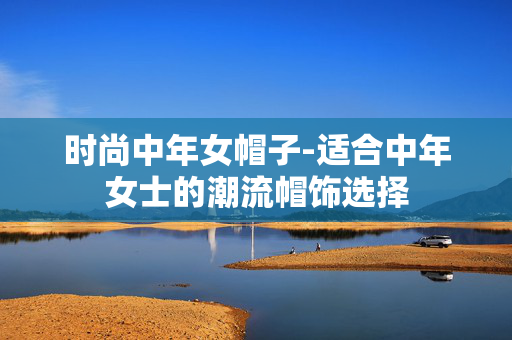 时尚中年女帽子-适合中年女士的潮流帽饰选择 时尚中年女帽子-适合中年女士的潮流帽饰选择
