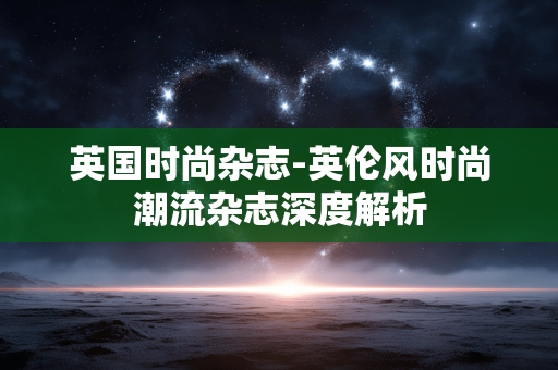 英国时尚杂志-英伦风时尚潮流杂志深度解析 英国时尚杂志-英伦风时尚潮流杂志深度解析