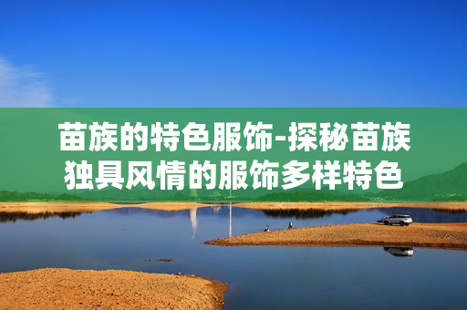 苗族的特色服饰-探秘苗族独具风情的服饰多样特色 苗族的特色服饰-探秘苗族独具风情的服饰多样特色