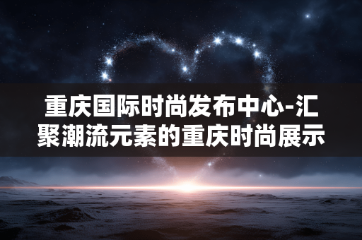 重庆国际时尚发布中心-汇聚潮流元素的重庆时尚展示新地标 重庆国际时尚发布中心-汇聚潮流元素的重庆时尚展示新地标