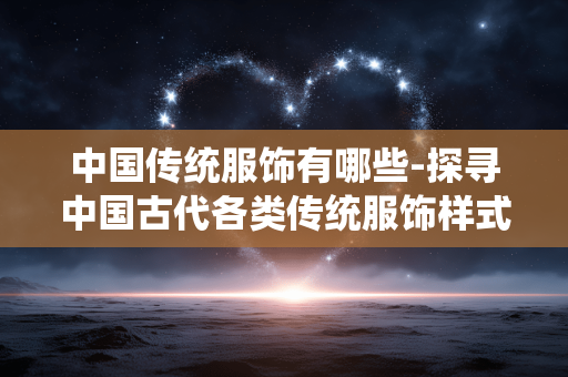 中国传统服饰有哪些-探寻中国古代各类传统服饰样式 中国传统服饰有哪些-探寻中国古代各类传统服饰样式